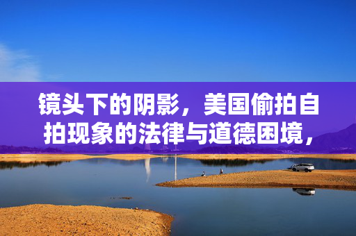 镜头下的阴影,美国偷拍自拍现象的法律与道德困境,镜头下的阴影,美国偷拍自拍的法律与道德困境