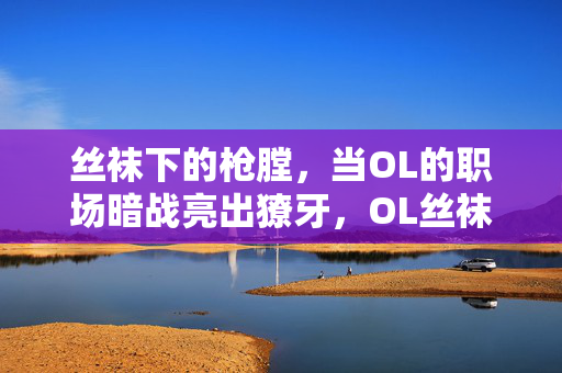 丝袜下的枪膛,当OL的职场暗战亮出獠牙,OL丝袜下的职场暗战,枪膛亮獠牙
