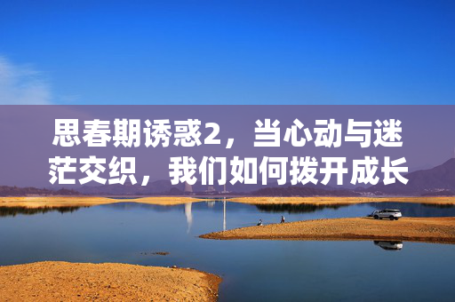 思春期诱惑2,当心动与迷茫交织,我们如何拨开成长的迷雾,心动与迷茫交织,拨开青春成长的迷雾