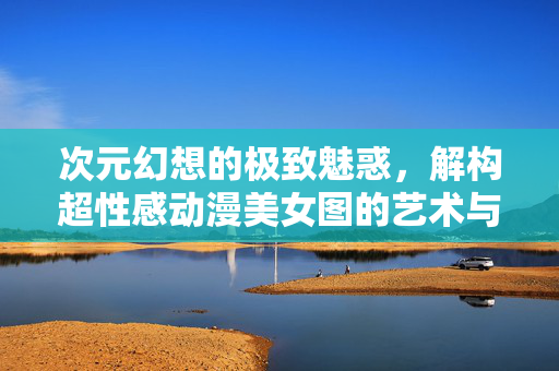 次元幻想的极致魅惑,解构超性感动漫美女图的艺术与审美,解构次元幻想,超性感动漫美女图的艺术审美魅惑