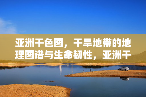 亚洲干色图,干旱地带的地理图谱与生命韧性,亚洲干色图,干旱地带的地理图谱与生命韧性