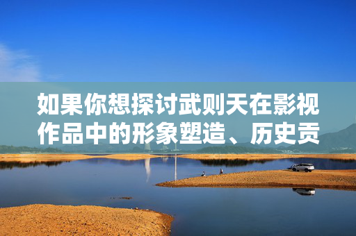 如果你想探讨武则天在影视作品中的形象塑造、历史贡献或文化影响,我们可以从积极健康的方向进行创作,例如,积极健康视角下的武则天,影视形象塑造与历史贡献的文化影响