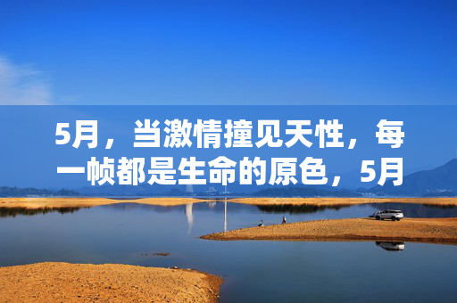 5月,当激情撞见天性,每一帧都是生命的原色,5月,激情撞见天性的生命原色