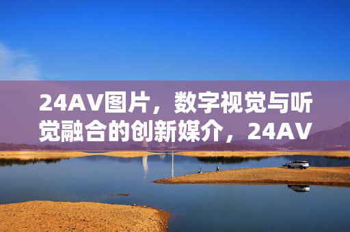 24AV图片,数字视觉与听觉融合的创新媒介,24AV图片,数字视觉与听觉融合的创新媒介