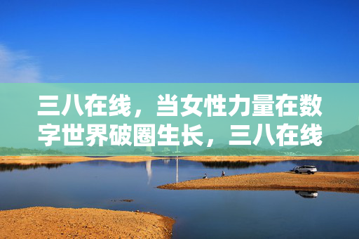 三八在线,当女性力量在数字世界破圈生长,三八在线,女性力量数字破圈生长