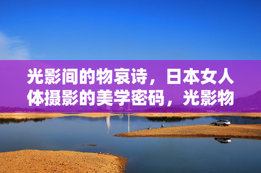 光影间的物哀诗,日本女人体摄影的美学密码,光影物哀诗,日本女人体摄影的美学密码