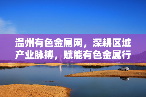 温州有色金属网,深耕区域产业脉搏,赋能有色金属行业高质量发展,温州有色金属网,深耕区域产业脉搏 赋能有色金属行业高质量发展