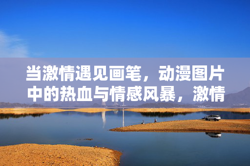 当激情遇见画笔,动漫图片中的热血与情感风暴,激情画笔绘动漫热血情感风暴