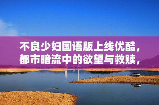 不良少妇国语版上线优酷,都市暗流中的欲望与救赎,不良少妇国语版上线优酷,都市暗流中的欲望与救赎