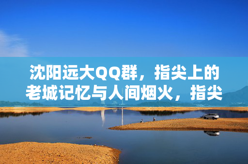 沈阳远大QQ群,指尖上的老城记忆与人间烟火,指尖上的沈阳远大,老城记忆与人间烟火