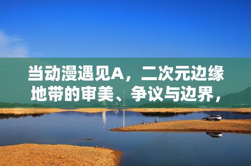 当动漫遇见A,二次元边缘地带的审美、争议与边界,当动漫遇见A,二次元边缘地带的审美、争议与边界