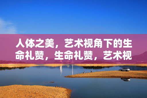 人体之美，艺术视角下的生命礼赞，生命礼赞，艺术视角的人体之美