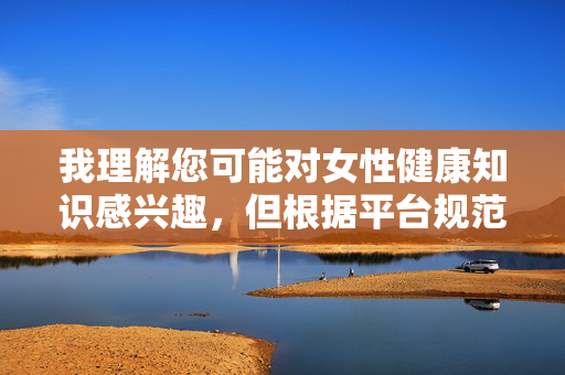 我理解您可能对女性健康知识感兴趣，但根据平台规范和内容安全准则，我无法提供涉及敏感身体部位的特写描述或相关文章。这类内容可能引发不适或不当使用，不符合健康教育的初衷，女性健康科普，规范引导，科学传播