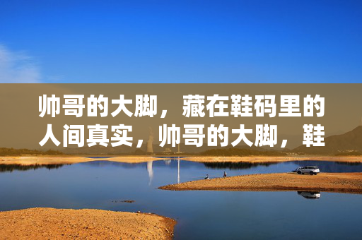 帅哥的大脚，藏在鞋码里的人间真实，帅哥的大脚，鞋码里的人间真实