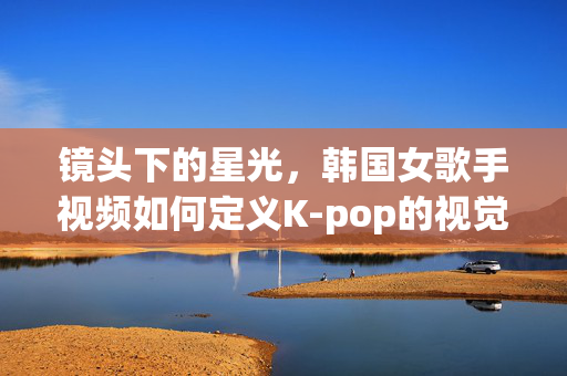 镜头下的星光，韩国女歌手视频如何定义K-pop的视觉美学与文化输出，镜头下的星光，韩国女歌手视频定义K-pop视觉美学与文化输出