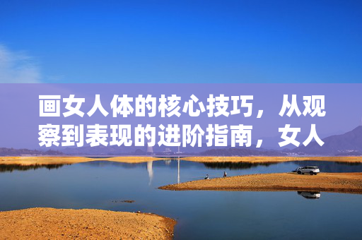 画女人体的核心技巧，从观察到表现的进阶指南，女人体绘画进阶，从观察到表现的核心技巧