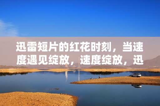 迅雷短片的红花时刻，当速度遇见绽放，速度绽放，迅雷短片的红花时刻