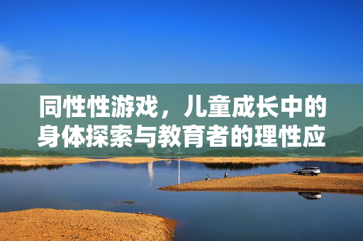 同性性游戏，儿童成长中的身体探索与教育者的理性应对，儿童同性游戏，身体探索与教育者的理性应对