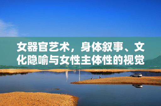 女器官艺术，身体叙事、文化隐喻与女性主体性的视觉重构，女器官艺术，身体叙事、文化隐喻与女性主体性的视觉重构