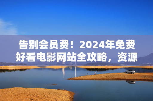 告别会员费！2024年免费好看电影网站全攻略，资源多、更新快、无广告，宅家追片必备，告别会员费！2024年免费好看电影网站全攻略，资源多更新快无广告，宅家追片必备