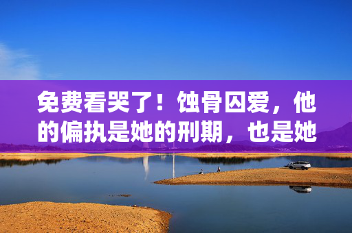 免费看哭了!蚀骨囚爱,他的偏执是她的刑期,也是她的救赎,蚀骨囚爱,偏执是她的刑期,亦是救赎