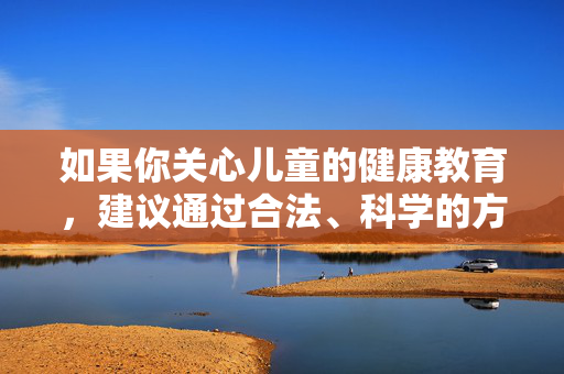 如果你关心儿童的健康教育,建议通过合法、科学的方式获取信息,例如,儿童健康教育,合法科学获取信息