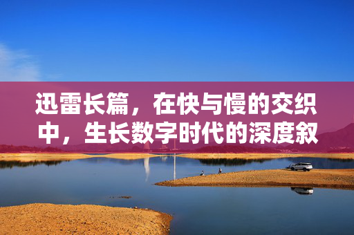 迅雷长篇,在快与慢的交织中,生长数字时代的深度叙事,数字时代,快慢交织的深度叙事生长