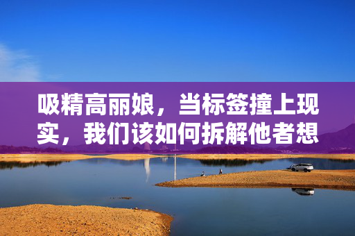 吸精高丽娘,当标签撞上现实,我们该如何拆解他者想象?标签撞现实,拆解吸精高丽娘的他者想象