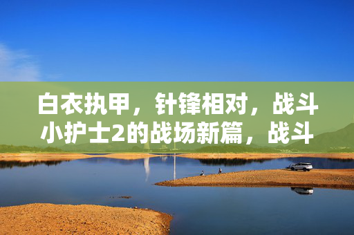 白衣执甲,针锋相对,战斗小护士2的战场新篇,战斗小护士2,白衣执甲战场的针锋新篇