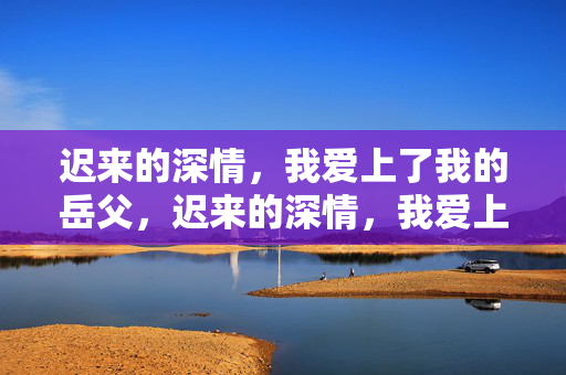 迟来的深情,我爱上了我的岳父,迟来的深情,我爱上了岳父