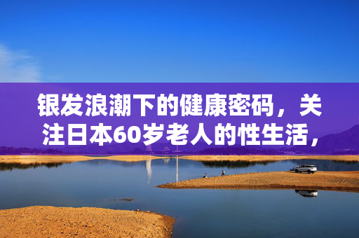 银发浪潮下的健康密码,关注日本60岁老人的性生活,银发浪潮下的健康密码,日本60岁老人的性生活