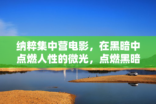 纳粹集中营电影,在黑暗中点燃人性的微光,点燃黑暗,纳粹集中营电影的人性微光