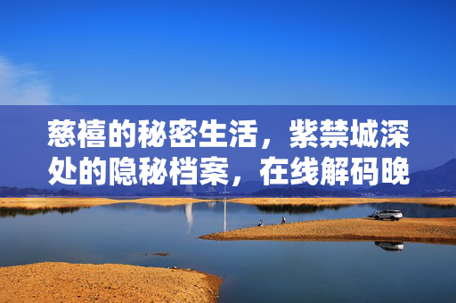 慈禧的秘密生活,紫禁城深处的隐秘档案,在线解码晚清最强势女性的双面人生,紫禁城隐秘档案,解码慈禧的双面人生