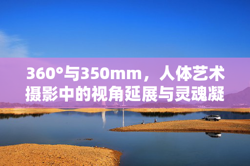 360°与350mm,人体艺术摄影中的视角延展与灵魂凝视,360°与350mm,人体艺术摄影的视角延展与灵魂凝视