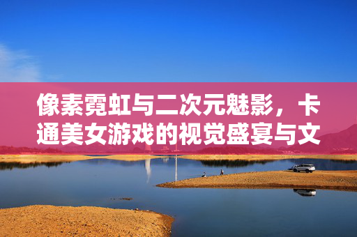 像素霓虹与二次元魅影,卡通美女游戏的视觉盛宴与文化叙事,卡通美女游戏,像素霓虹的视觉盛宴与二次元文化叙事
