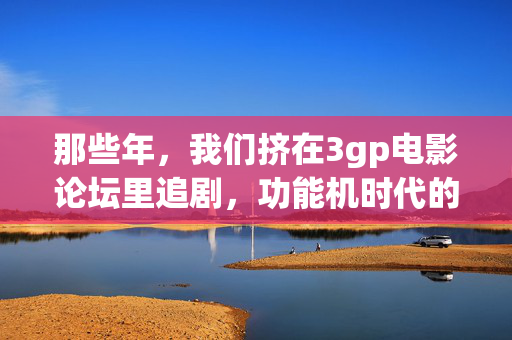 那些年,我们挤在3gp电影论坛里追剧,功能机时代的掌上光影记忆,功能机时代的掌上光影,3gp论坛追剧记