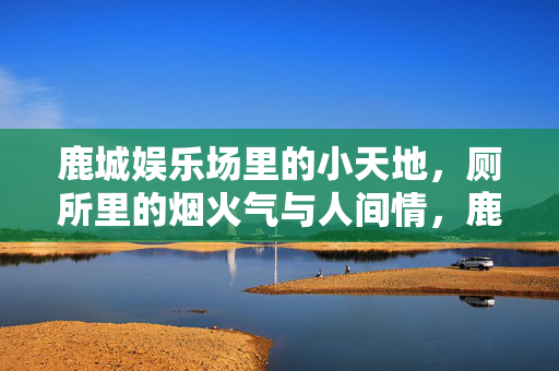 鹿城娱乐场里的小天地,厕所里的烟火气与人间情,鹿城娱乐场厕所,烟火人间的小天地