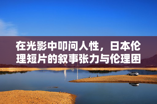 在光影中叩问人性,日本伦理短片的叙事张力与伦理困境,光影叩问人性,日本伦理短片的叙事张力与伦理困境