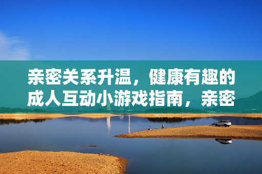 亲密关系升温,健康有趣的成人互动小游戏指南,亲密升温,健康趣味成人互动游戏指南