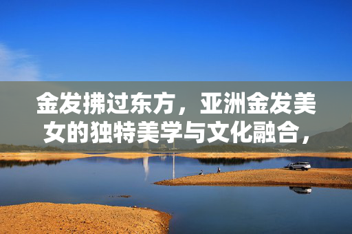 金发拂过东方,亚洲金发美女的独特美学与文化融合,金发拂过东方,亚洲金发美女的美学与文化融合