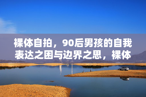 裸体自拍,90后男孩的自我表达之困与边界之思,裸体自拍,90后男孩的自我表达之困与边界之思