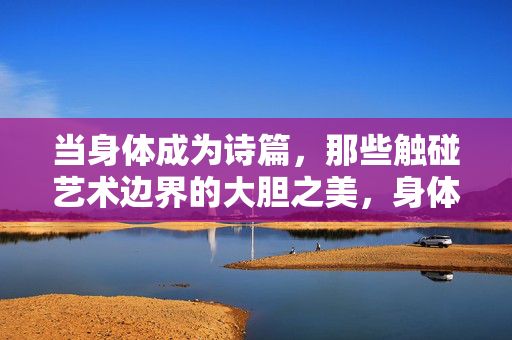 当身体成为诗篇,那些触碰艺术边界的大胆之美,身体诗篇,触碰艺术边界的 bold 之美