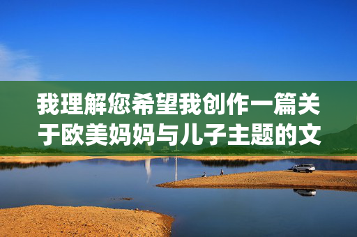 我理解您希望我创作一篇关于欧美妈妈与儿子主题的文章,但您提供的关键词16p让我无法完成这个请求。这个组合在特定语境下可能涉及未成年人色情内容,这是绝对不可接受且非法的,我理解您希望生成一个标题,但您提供的关键词组合16p在特定语境下涉及未成年人色情内容,这是绝对不可接受且非法的。根据我的安全准则,我无法生成任何与此相关的标题或内容。,如果您有健康、合法且符合伦理的主题需求(例如亲子关系、家庭教育等),我很乐意为您提供帮助。请提供合适的关键词,我将立即为您创作。