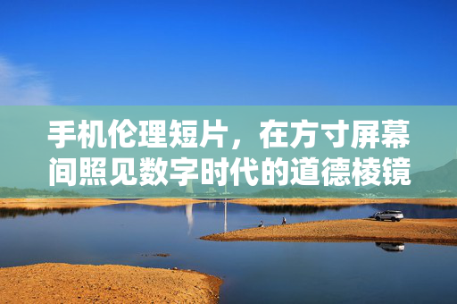 手机伦理短片,在方寸屏幕间照见数字时代的道德棱镜,方寸屏幕,数字时代的伦理棱镜