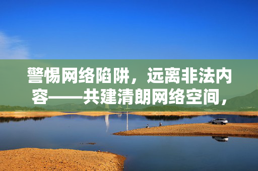 警惕网络陷阱,远离非法内容——共建清朗网络空间,警惕网络陷阱,远离非法内容——共建清朗网络空间