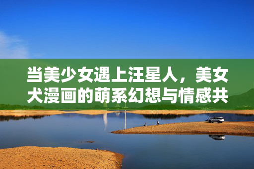当美少女遇上汪星人,美女犬漫画的萌系幻想与情感共鸣,美女犬漫画,美少女与汪星人的萌系情感幻想