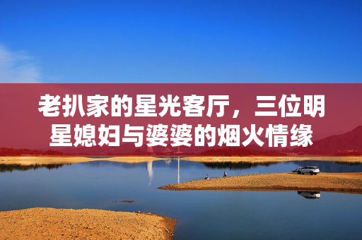 老扒家的星光客厅,三位明星媳妇与婆婆的烟火情缘