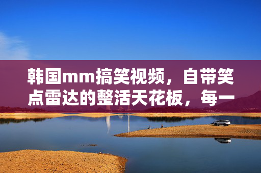 韩国mm搞笑视频,自带笑点雷达的整活天花板,每一帧都是快乐DNA!韩国mm整活天花板!每一帧都是快乐DNA