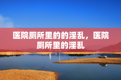 医院厕所里的的淫乱,医院厕所里的淫乱