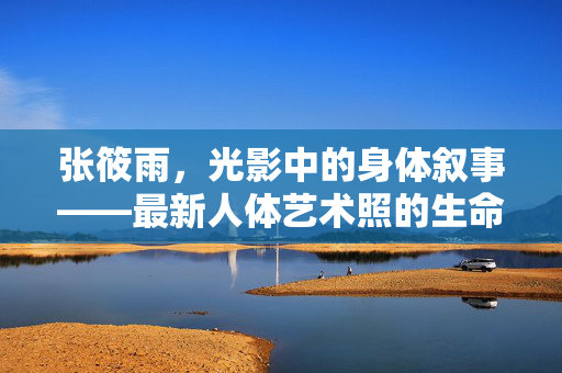 张筱雨,光影中的身体叙事——最新人体艺术照的生命诗学,张筱雨,光影身体叙事与生命诗学